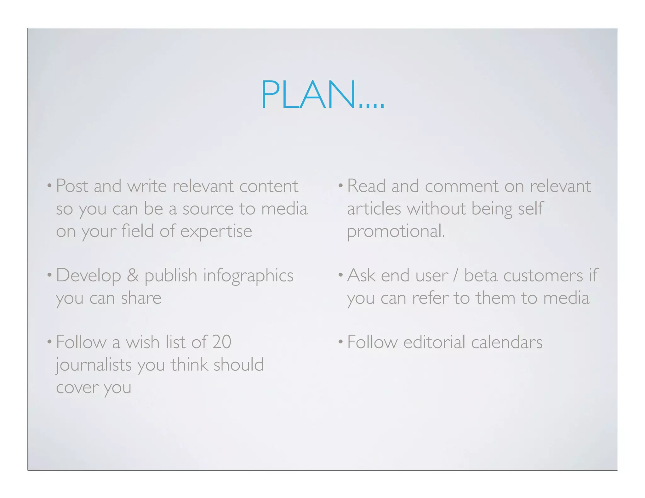 PLAN....

• Postand write relevant content   • Read  and comment on relevant
 so you can be a source to media    articles without being self
 on your ﬁeld of expertise          promotional.

• Develop & publish infographics   • Askend user / beta customers if
 you can share                      you can refer to them to media

• Follow a wish list of 20         • Follow   editorial calendars
 journalists you think should
 cover you
 