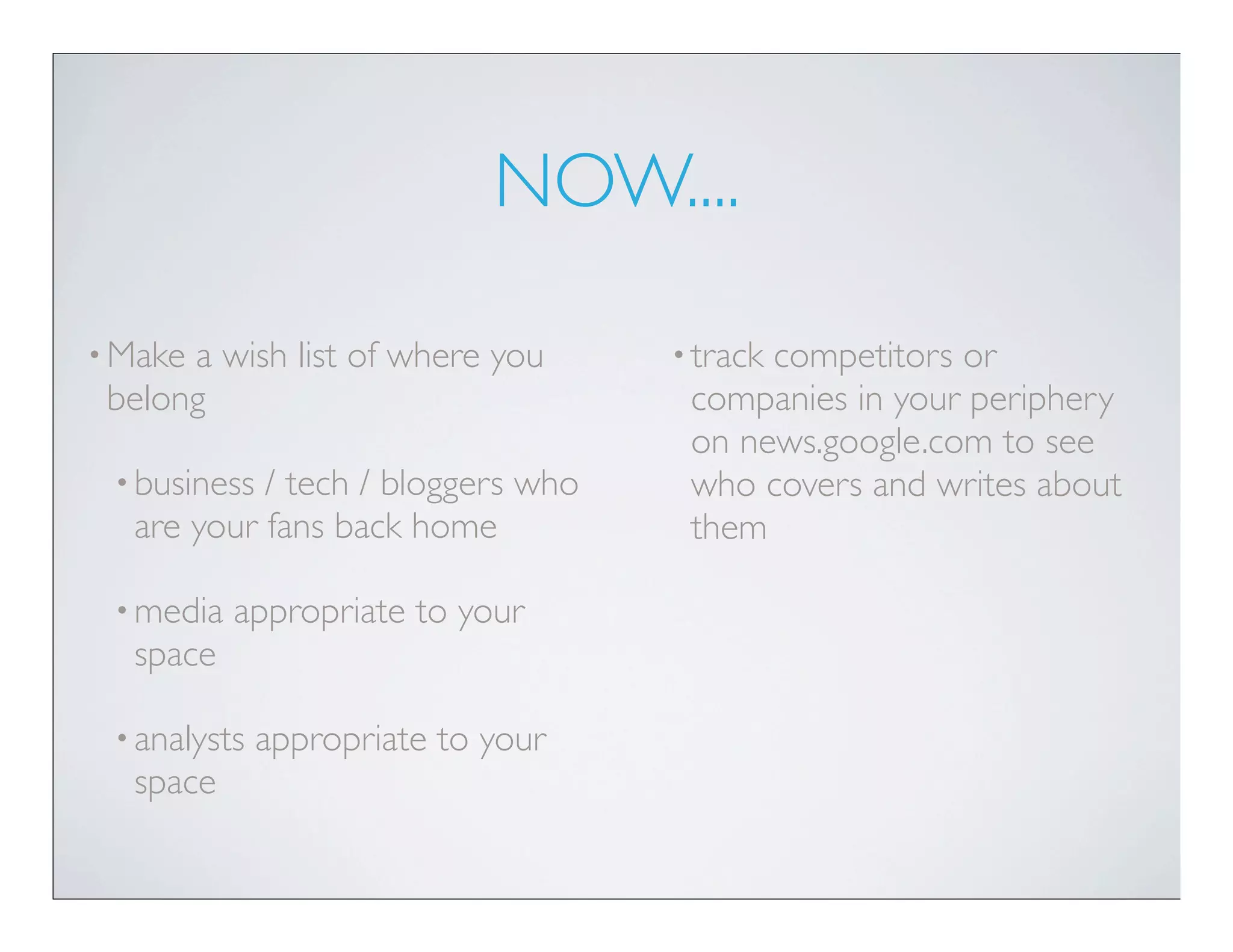 NOW....

• Makea wish list of where you      • track
                                          competitors or
 belong                              companies in your periphery
                                     on news.google.com to see
 • business/ tech / bloggers who     who covers and writes about
  are your fans back home            them

 • media   appropriate to your
  space

 • analysts   appropriate to your
  space
 