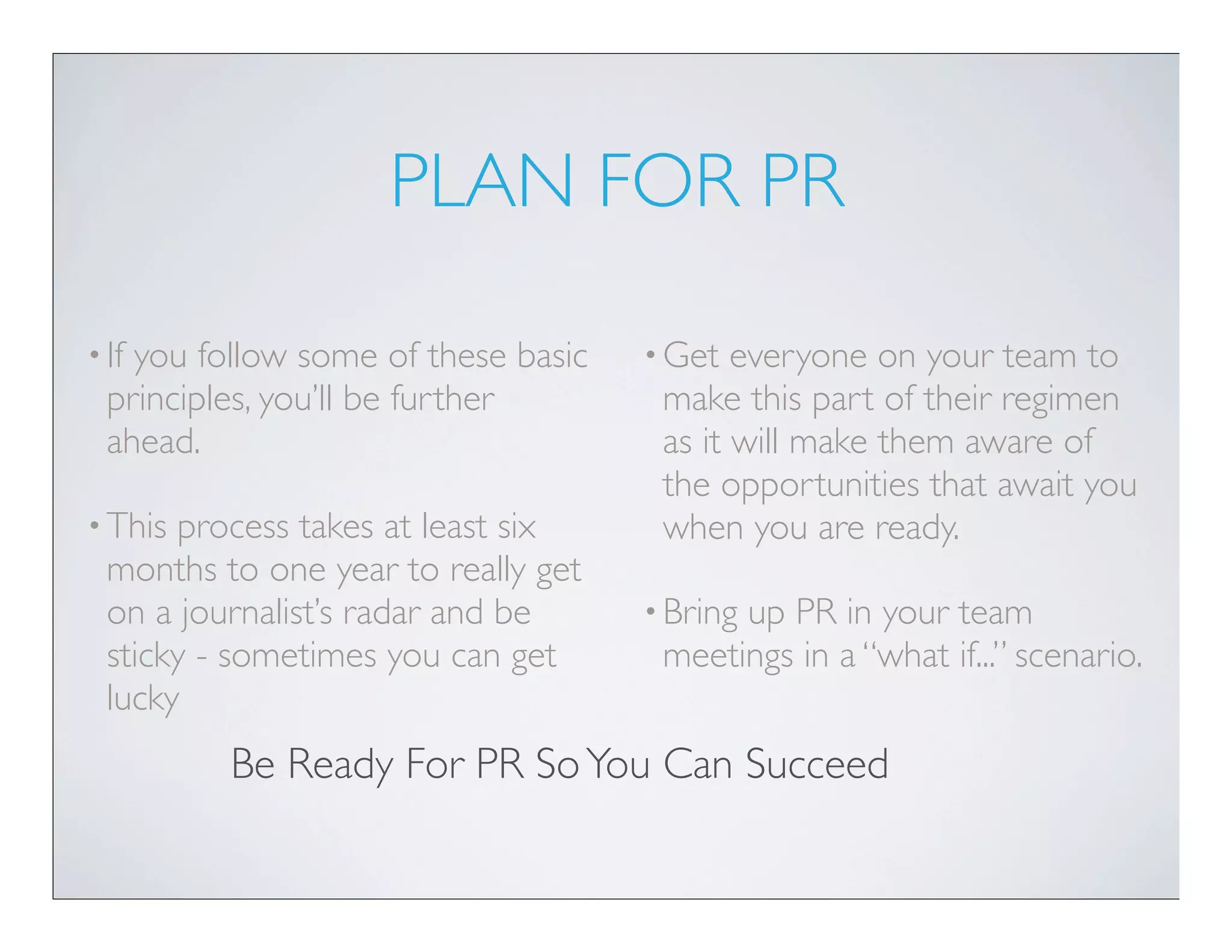 PLAN FOR PR

• Ifyou follow some of these basic   • Get  everyone on your team to
  principles, you’ll be further       make this part of their regimen
  ahead.                              as it will make them aware of
                                      the opportunities that await you
• This process takes at least six     when you are ready.
  months to one year to really get
  on a journalist’s radar and be     • Bring
                                           up PR in your team
  sticky - sometimes you can get      meetings in a “what if...” scenario.
  lucky
          Be Ready For PR So You Can Succeed
 