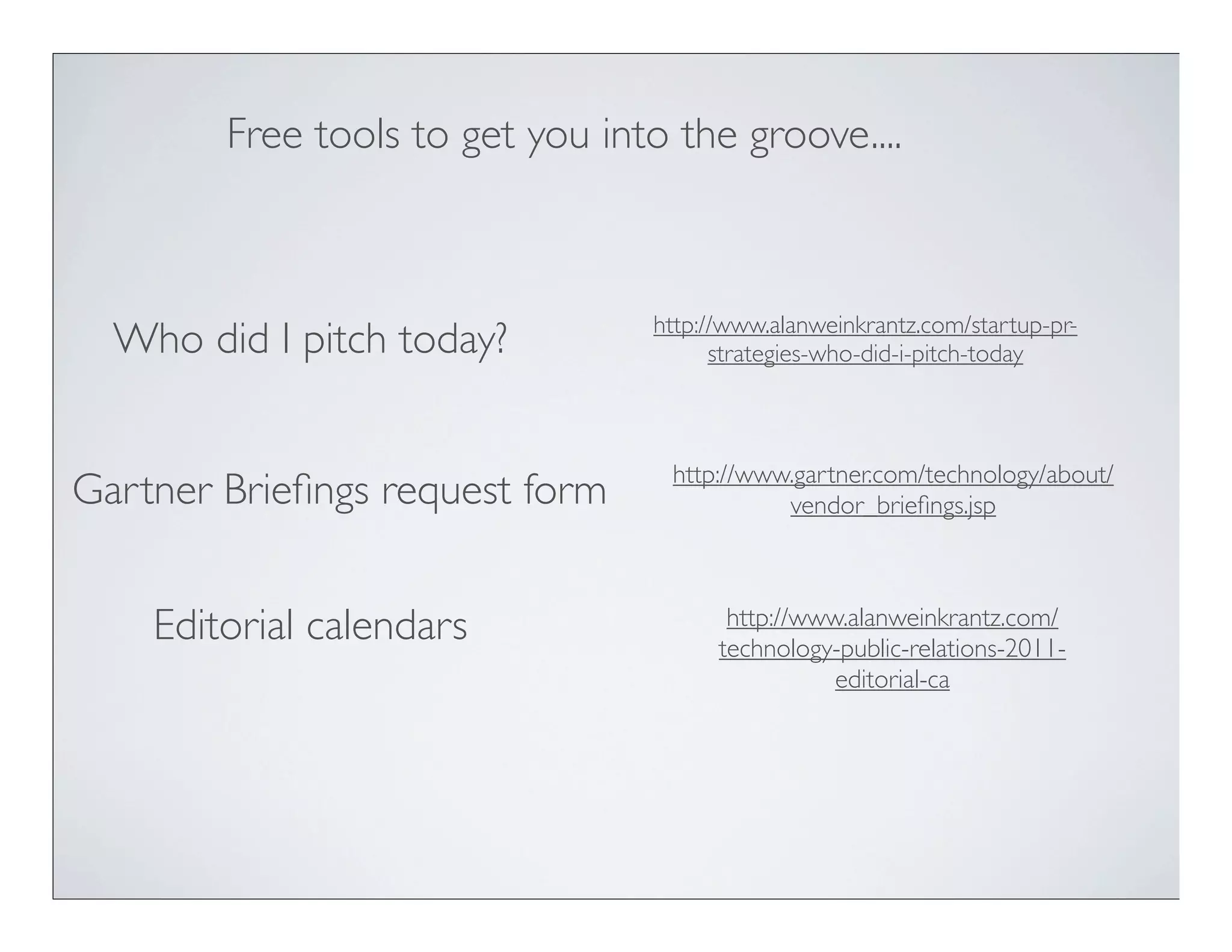 Free tools to get you into the groove....



                                 http://www.alanweinkrantz.com/startup-pr-
  Who did I pitch today?               strategies-who-did-i-pitch-today



                                   http://www.gartner.com/technology/about/
Gartner Brieﬁngs request form                vendor_brieﬁngs.jsp



    Editorial calendars                 http://www.alanweinkrantz.com/
                                       technology-public-relations-2011-
                                                  editorial-ca
 