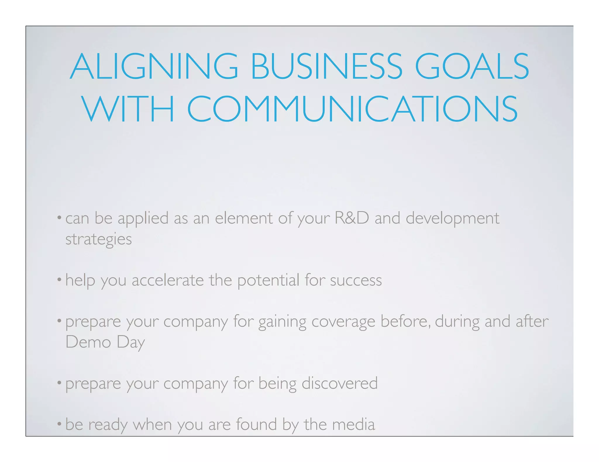 ALIGNING BUSINESS GOALS
  WITH COMMUNICATIONS

• can be applied as an element of your R&D and development
 strategies

• help   you accelerate the potential for success

• prepare
       your company for gaining coverage before, during and after
 Demo Day

• prepare   your company for being discovered

• be   ready when you are found by the media
 