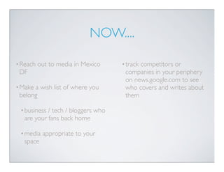NOW....

• Reach   out to media in Mexico    • track
                                          competitors or
 DF         ...
