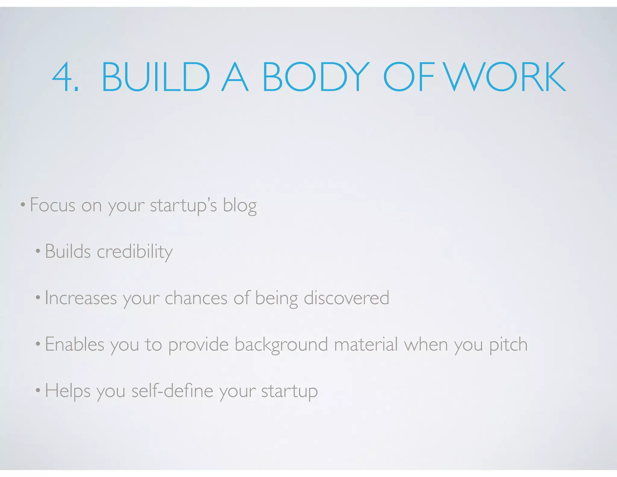 4. BUILD A BODY OF WORK
•Focus on your startup’s blog
•Builds credibility
•Increases your chances of being discovered
•Enables you to provide background material when you pitch
•Helps you self-deﬁne your startup
 