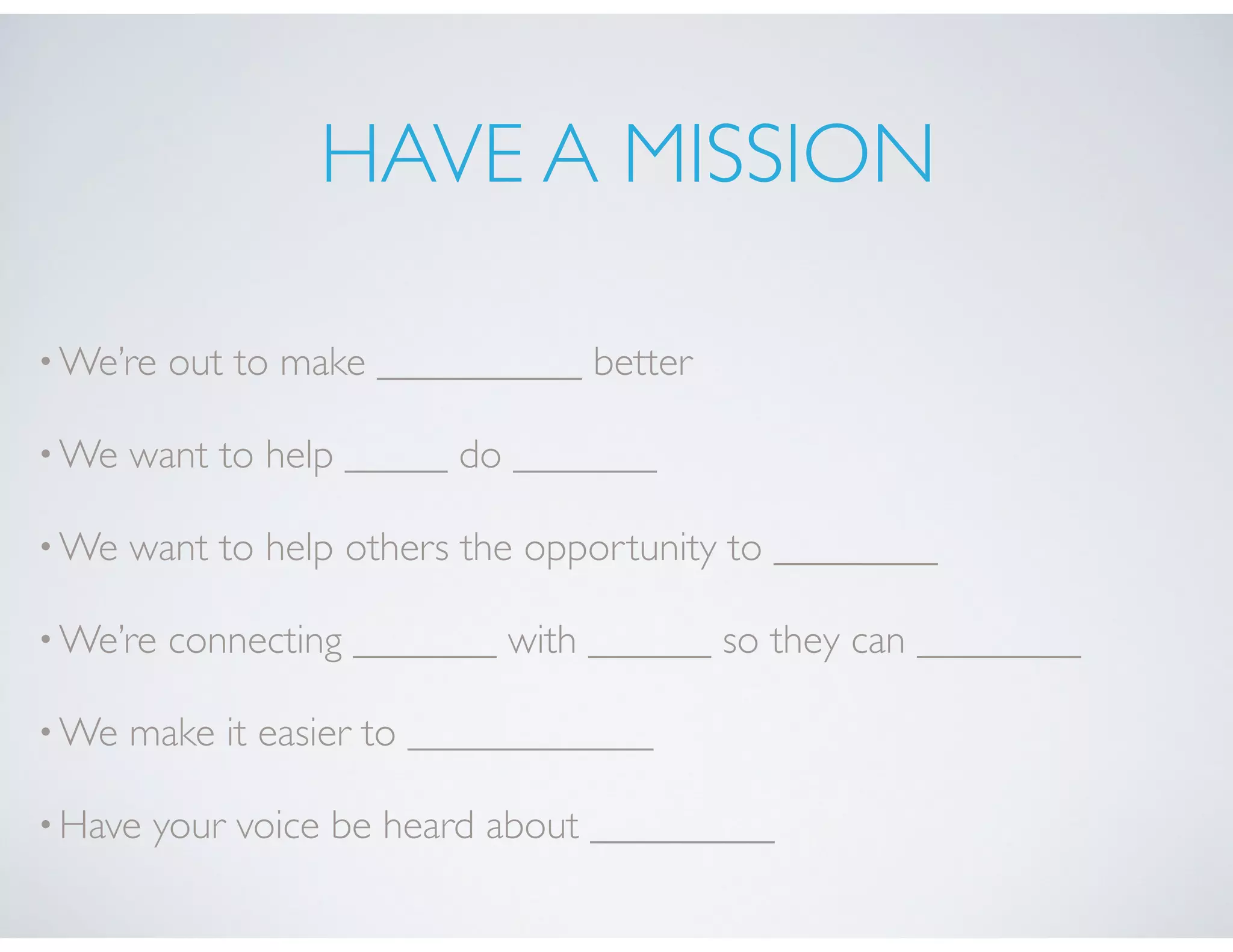 HAVE A MISSION
•We’re out to make __________ better
•We want to help _____ do _______
•We want to help others the opportunity to ________
•We’re connecting _______ with ______ so they can ________
•We make it easier to ____________
•Have your voice be heard about _________
 