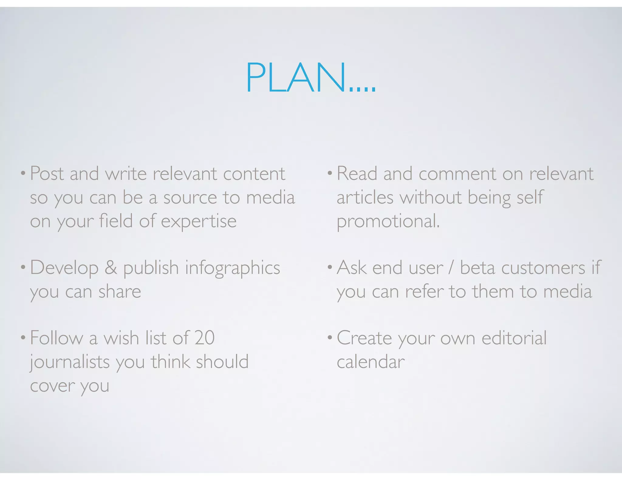 PLAN....
•Post and write relevant content
so you can be a source to media
on your ﬁeld of expertise
•Develop & publish infographics
you can share
•Follow a wish list of 20
journalists you think should
cover you
•Read and comment on relevant
articles without being self
promotional.
•Ask end user / beta customers if
you can refer to them to media
•Create your own editorial
calendar
 