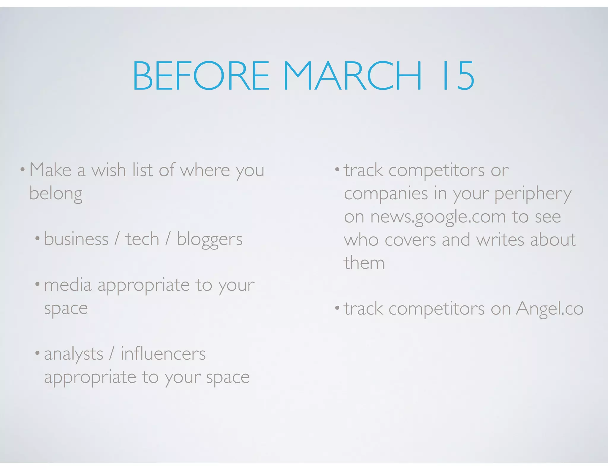 BEFORE MARCH 15
•Make a wish list of where you
belong
•business / tech / bloggers
•media appropriate to your
space
•analysts / inﬂuencers
appropriate to your space
•track competitors or
companies in your periphery
on news.google.com to see
who covers and writes about
them
•track competitors on Angel.co
 