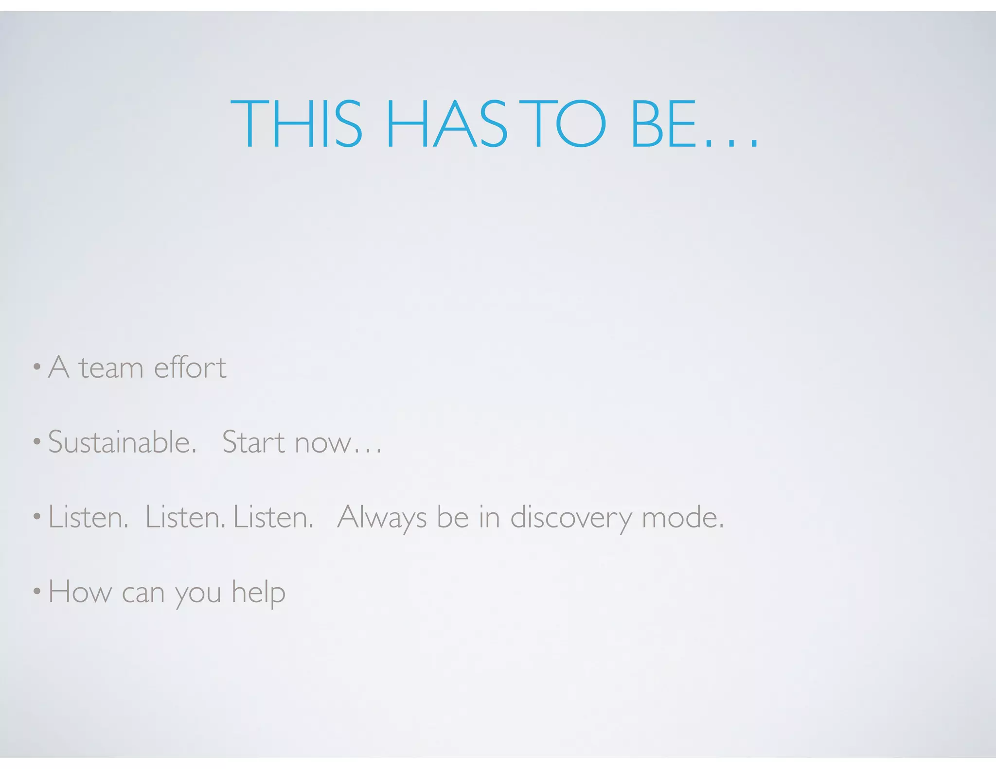 THIS HASTO BE…
•A team effort
•Sustainable. Start now…
•Listen. Listen. Listen. Always be in discovery mode.
•How can you help
 
