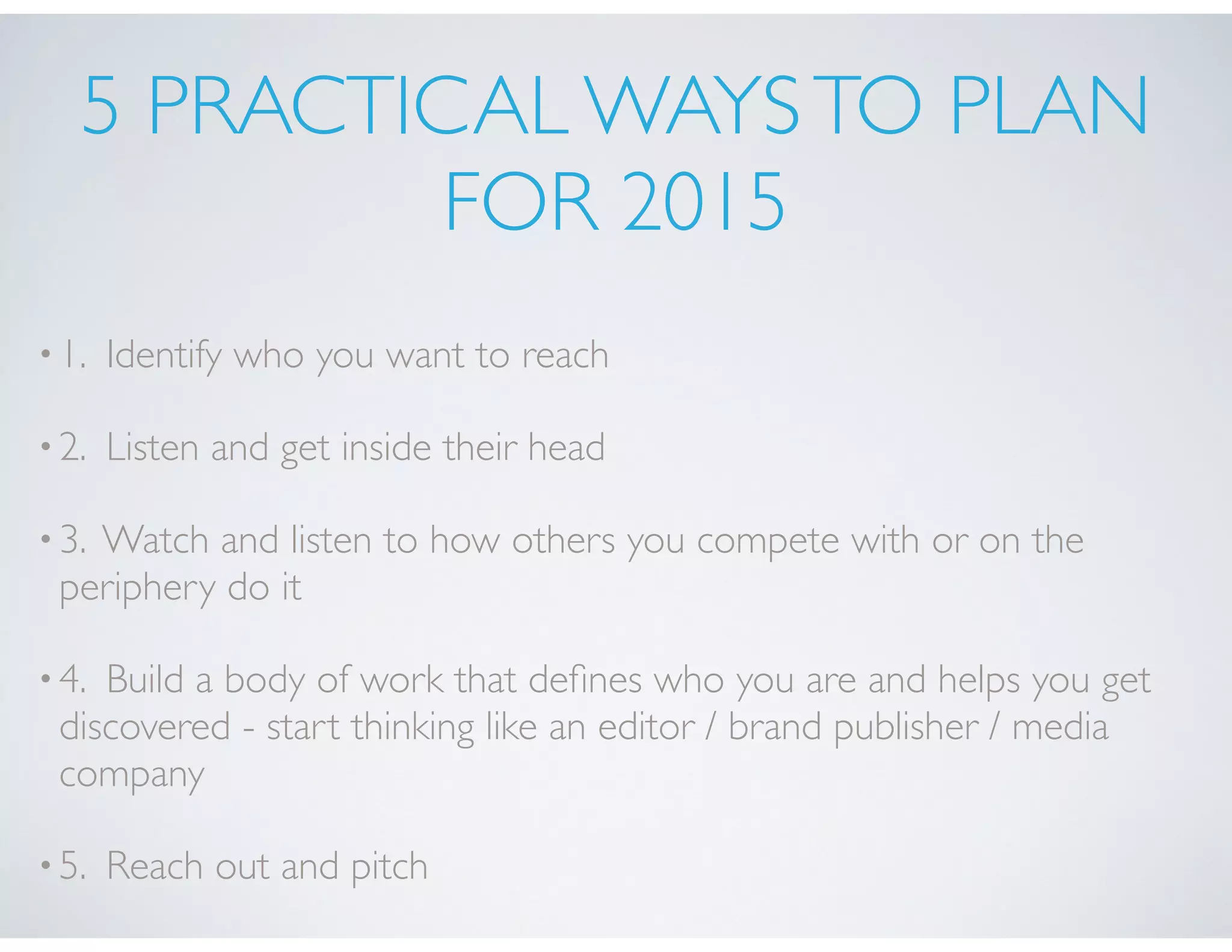 5 PRACTICAL WAYSTO PLAN
FOR 2015
•1. Identify who you want to reach
•2. Listen and get inside their head
•3. Watch and listen to how others you compete with or on the
periphery do it
•4. Build a body of work that deﬁnes who you are and helps you get
discovered - start thinking like an editor / brand publisher / media
company
•5. Reach out and pitch
 
