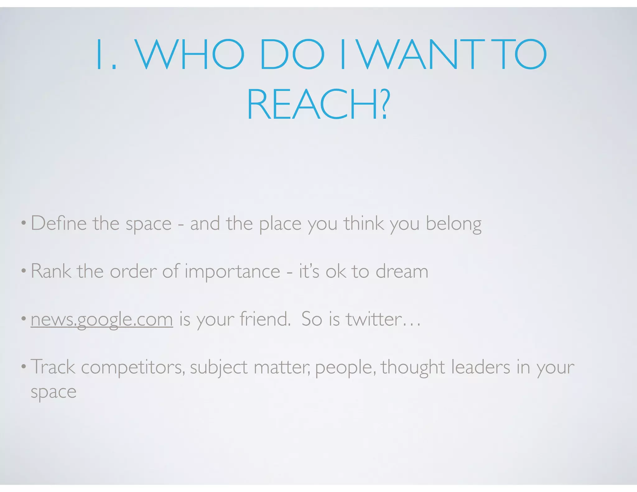 1. WHO DO I WANTTO
REACH?
•Deﬁne the space - and the place you think you belong
•Rank the order of importance - it’s ok to dream
•news.google.com is your friend. So is twitter…
•Track competitors, subject matter, people, thought leaders in your
space
 