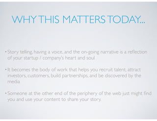 WHYTHIS MATTERSTODAY...
•Story telling, having a voice, and the on-going narrative is a reﬂection
of your startup / company’s heart and soul
•It becomes the body of work that helps you recruit talent, attract
investors, customers, build partnerships, and be discovered by the
media
•Someone at the other end of the periphery of the web just might ﬁnd
you and use your content to share your story.
 