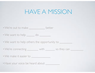 HAVE A MISSION
•We’re out to make __________ better
•We want to help _____ do _______
•We want to help others the opportunity to ________
•We’re connecting _______ with ______ so they can ________
•We make it easier to ____________
•Have your voice be heard about _________
 