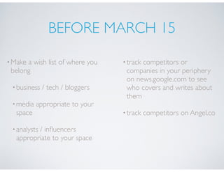 BEFORE MARCH 15
•Make a wish list of where you
belong
•business / tech / bloggers
•media appropriate to your
space
•analysts / inﬂuencers
appropriate to your space
•track competitors or
companies in your periphery
on news.google.com to see
who covers and writes about
them
•track competitors on Angel.co
 