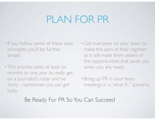 PLAN FOR PR
•If you follow some of these basic
principles, you’ll be further
ahead.
•This process takes at least six
months to one year to really get
on a journalist’s radar and be
sticky - sometimes you can get
lucky
•Get everyone on your team to
make this part of their regimen
as it will make them aware of
the opportunities that await you
when you are ready.
•Bring up PR in your team
meetings in a “what if...” scenario.
Be Ready For PR SoYou Can Succeed
 
