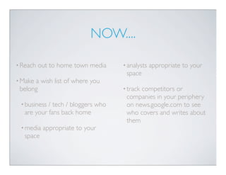 NOW....

• Reach   out to home town media    • analysts   appropriate to your
                                     space
• Makea wish list of where you
 belong                             • track
                                          competitors or
                                     companies in your periphery
 • business / tech / bloggers who    on news.google.com to see
   are your fans back home           who covers and writes about
                                     them
 • media   appropriate to your
   space
 