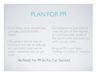PLAN FOR PR

• Ifyou follow some of these basic   • Get  everyone on your team to
  principles, you’ll be further       make this part of their regimen
  ahead.                              as it will make them aware of
                                      the opportunities that await you
• This process takes at least six     when you are ready.
  months to one year to really get
  on a journalist’s radar and be     • Bring
                                           up PR in your team
  sticky - sometimes you can get      meetings in a “what if...” scenario.
  lucky
          Be Ready For PR So You Can Succeed
 
