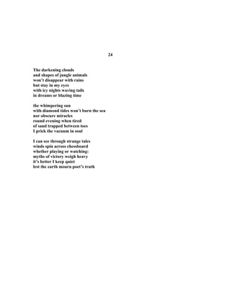 24
The darkening clouds
and shapes of jungle animals
won’t disappear with rains
but stay in my eyes
with icy nights waving tails
in dreams or blazing time
the whimpering sun
with diamond tides won’t burn the sea
nor obscure miracles
round evening when tired
of sand trapped between toes
I prick the vacuum in soul
I can see through strange tales
winds spin across chessboard
whether playing or watching:
myths of victory weigh heavy
it’s better I keep quiet
lest the earth mourn poet’s truth
 