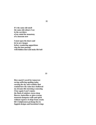 32
It’s the same old smell
the same old colours I see
in the corridors
of my mind the monotony
of a museum now
I must open the doors and
let in new images
before wandering apparitions
clog the lone passage
with hidden dust and make life hell
33
How much I cared for tomorrow
saving suffering spoiling today
cursing the sky and wrinkles that
remind how the rains have hollowed
my dreams this morning a-sneezing
I fear again I can’t rejoice
the flash of rainbow caress sleep
flowers, butterflies or glow-worms
monsoon dampens walls and spirit
without reprieve it drips from cracks
life’s helplessness prolongs lies in
foppish designs and burnished wings
 