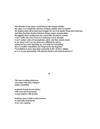 34
The disorder in my inner world betrays the tension outside:
the anger over fanaticism and loss of ideals, politics and corruption
the degeneration all-around and struggle for survival amidst lying and conniving
and these burdens, death of desires, drugs, orgies, promiscuities
the piggish chaos oozing from the system like an ancient wound
I can’t suffer the crises I haven’t authored even in thought
I can’t endure aches of incompletion, dark void that sounds aloud
in my sleep I can’t see my innocence afflicted by mirror
eating into my soul, ingesting my own body for something
there is neither consolation nor forgiveness, but negation
I’m belittled as man, degraded constantly in fire of inner effigies
or is everyone demeaning with intimate doubts and mutual mockery?
35
The non-revolting bitterness
cross-legs with mute whispers
chokes sensibility
academic frauds breed culture
with erect greed meanness
sweeps bigness with granite
head jeer past wonders and treasures
in sand sink shamelessly
weave new apology
 
