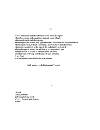 36
Where education leads to submissiveness, not self-respect
where knowledge and acceptance depend on certificates
where push-out is called drop-out
where repression breeds fear, powerlessness, alienation and marginalization
where dependency, not self-sufficiency, perpetuates with helplessness
where discontentment is the way of life and dignity is decried
where the system blames the victims to preserve status quo
and the stream of reason is lost in narrow divisions
into that ever-widening hell of majority and minority
O my God,
-- let my country not sink in the new century
(with apology to Rabindranath Tagore)
37
His talk
farting of horse
galloping, leaving track
of every thought and strategy
behind
 