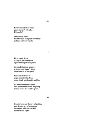 40
Environmentalists’ nude
protest over ” US talks
US profits”
camouflage love:
food for eyes like good weed they
collapse on body’s delta
41
He is a solo drum
trying to get his rhythm
against the sputtering rains
the mud sticks on trousers
wet and cool it can’t sleep
in the thorns of our yard
I seek my balance in
yoga-nidra in the closed
room think his thoughts and lies
we weave to ensnare spirit
that pricks the balloon we pump
to rise above the earth’s green
42
Caught between flattery of politics
and democracy of opposition
he turns a militant and kills
both left and right
 