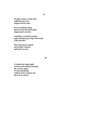 47
Pseudos, shams, crooks and
politicians pervert:
empowered by their
own corruption swing
hard to keep the ball in play:
impact gives out clue
sometimes sweep the ground
and sometimes get swept with scams
CBI unearths:
their head moves ahead
unreal their rhetoric
pull up if you can
48
It rained the whole night
current went off this morning
sky is clear again
it’s hot and humid
without water tensions rise
there is no release
 