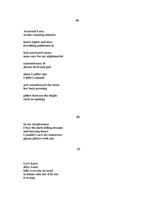 49
Accursed I stay
awake counting minutes
hours nights and days
breathing pollutants in
bed courtyard rooms
none care for my nightmarish
remembrance of
doctor devil and god
alone I suffer sins
I didn’t commit
now unembraced she turns
her back pressing
pillow between the thighs
curls no apology
50
In my sleeplessness
I fear the dark killing dreams
and burying hours
I couldn’t save for tomorrow:
gloom glitters with sun
51
Let’s know
dirty water
kills everyone no need
to blame only her if he too
is wrong
 