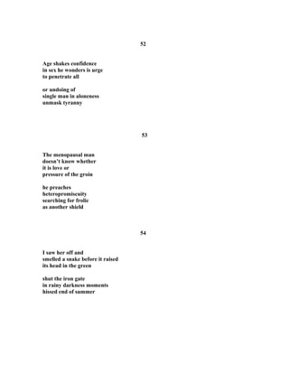 52
Age shakes confidence
in sex he wonders is urge
to penetrate all
or undoing of
single man in aloneness
unmask tyranny
53
The menopausal man
doesn’t know whether
it is love or
pressure of the groin
he preaches
heteropromiscuity
searching for frolic
as another shield
54
I saw her off and
smelled a snake before it raised
its head in the green
shut the iron gate
in rainy darkness moments
hissed end of summer
 