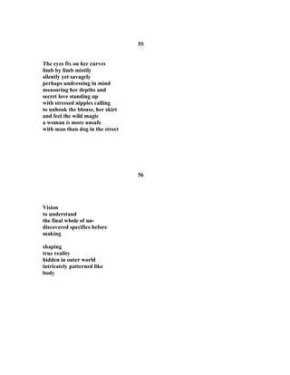 55
The eyes fix on her curves
limb by limb mistily
silently yet savagely
perhaps undressing in mind
measuring her depths and
secret love standing up
with stressed nipples calling
to unhook the blouse, her skirt
and feel the wild magic
a woman is more unsafe
with man than dog in the street
56
Vision
to understand
the final whole of un-
discovered specifics before
making
shaping
true reality
hidden in outer world
intricately patterned like
body
 