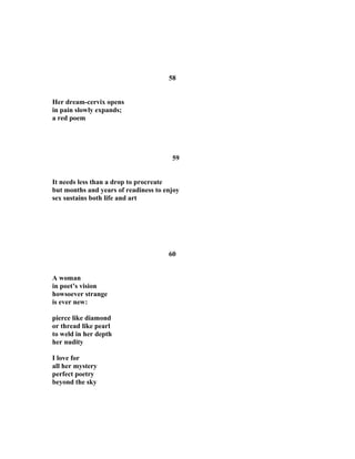 58
Her dream-cervix opens
in pain slowly expands;
a red poem
59
It needs less than a drop to procreate
but months and years of readiness to enjoy
sex sustains both life and art
60
A woman
in poet’s vision
howsoever strange
is ever new:
pierce like diamond
or thread like pearl
to weld in her depth
her nudity
I love for
all her mystery
perfect poetry
beyond the sky
 