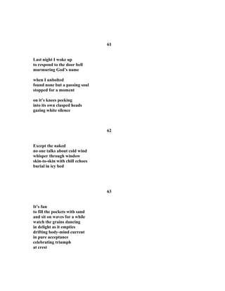 61
Last night I woke up
to respond to the door bell
murmuring God’s name
when I unbolted
found none but a passing soul
stopped for a moment
on it’s knees peeking
into its own clasped heads
gazing white silence
62
Except the naked
no one talks about cold wind
whisper through window
skin-to-skin with chill echoes
burial in icy bed
63
It’s fun
to fill the pockets with sand
and sit on waves for a while
watch the grains dancing
in delight as it empties
drifting body-mind current
in pure acceptance
celebrating triumph
at crest
 