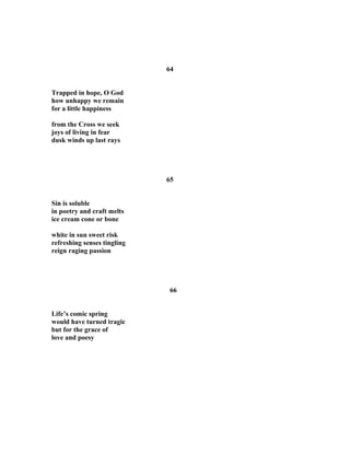 64
Trapped in hope, O God
how unhappy we remain
for a little happiness
from the Cross we seek
joys of living in fear
dusk winds up last rays
65
Sin is soluble
in poetry and craft melts
ice cream cone or bone
white in sun sweet risk
refreshing senses tingling
reign raging passion
66
Life’s comic spring
would have turned tragic
but for the grace of
love and poesy
 