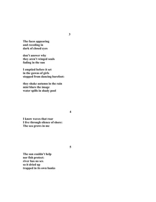 3
The faces appearing
and receding in
dark of closed eyes
don’t answer why
they aren’t winged souls
fading in the sun
I emptied before it set
in the gowns of girls
stopped from dancing barefoot:
they shake autumn in the rain
mist blurs the image
water spills in shady pool
4
I know waves that roar
I live through silence of shore:
The sea grows in me
5
The sun couldn’t help
nor fish protect:
river has no sex
so it dried up
trapped in its own banks
 
