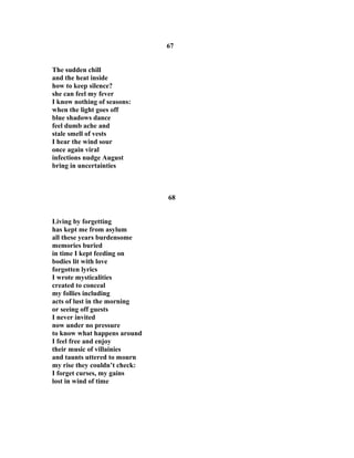 67
The sudden chill
and the heat inside
how to keep silence?
she can feel my fever
I know nothing of seasons:
when the light goes off
blue shadows dance
feel dumb ache and
stale smell of vests
I hear the wind sour
once again viral
infections nudge August
bring in uncertainties
68
Living by forgetting
has kept me from asylum
all these years burdensome
memories buried
in time I kept feeding on
bodies lit with love
forgotten lyrics
I wrote mysticalities
created to conceal
my follies including
acts of lust in the morning
or seeing off guests
I never invited
now under no pressure
to know what happens around
I feel free and enjoy
their music of villainies
and taunts uttered to mourn
my rise they couldn’t check:
I forget curses, my gains
lost in wind of time
 