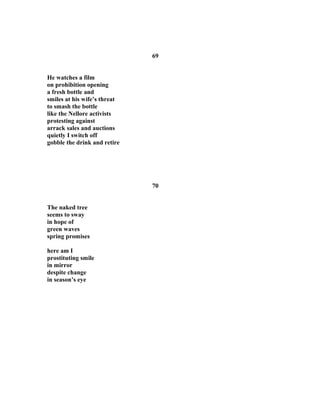 69
He watches a film
on prohibition opening
a fresh bottle and
smiles at his wife’s threat
to smash the bottle
like the Nellore activists
protesting against
arrack sales and auctions
quietly I switch off
gobble the drink and retire
70
The naked tree
seems to sway
in hope of
green waves
spring promises
here am I
prostituting smile
in mirror
despite change
in season’s eye
 