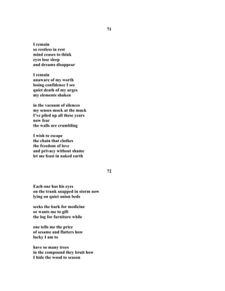 71
I remain
so restless in rest
mind ceases to think
eyes lose sleep
and dreams disappear
I remain
unaware of my worth
losing confidence I see
quiet death of my urges
my elements shaken
in the vacuum of silences
my senses mock at the muck
I’ve piled up all these years
now fear
the walls are crumbling
I wish to escape
the chain that clothes
the freedom of love
and privacy without shame
let me feast in naked earth
72
Each one has his eyes
on the trunk snapped in storm now
lying on quiet onion beds
seeks the bark for medicine
or wants me to gift
the log for furniture while
one tells me the price
of sesame and flatters how
lucky I am to
have so many trees
in the compound they bruit how
I hide the wood to season
 