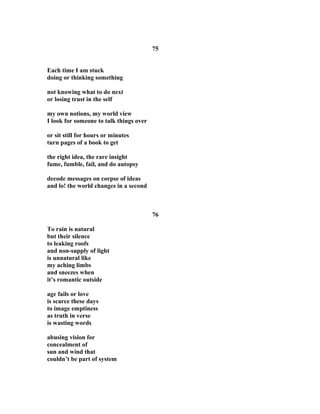 75
Each time I am stuck
doing or thinking something
not knowing what to do next
or losing trust in the self
my own notions, my world view
I look for someone to talk things over
or sit still for hours or minutes
turn pages of a book to get
the right idea, the rare insight
fume, fumble, fail, and do autopsy
decode messages on corpse of ideas
and lo! the world changes in a second
76
To rain is natural
but their silence
to leaking roofs
and non-supply of light
is unnatural like
my aching limbs
and sneezes when
it’s romantic outside
age fails or love
is scarce these days
to image emptiness
as truth in verse
is wasting words
abusing vision for
concealment of
sun and wind that
couldn’t be part of system
 