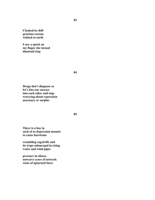 83
Cloaked in chill
gracious corona
winked at earth
I saw a spark on
my finger she turned
diamond ring
84
Drugs don’t diagnose so
let’s kiss our sneezes
into each other and stop
worrying about repression
necessary or surplus
85
There is a bay in
each of us depression mounts
to cause hurricane
crumbling caged life and
its traps submerged in rising
water and wind pipes
pressure in silence
unweave years of network
roots of upturned faces
 