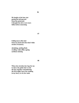 86
He laughs at the lone star
gazing his tail upward
from the potato pit:
I thought the dews were tears
fallen before mourning
87
Falling leaves like hair
from my head and chest don’t hide
strains of memory
shrinking, melting flesh
swelling voids efflux ageing
earliness missing
88
When she stretches her legs for me
to shave the pubic hair we hit
the hay together remembering
the first night I gave her nothing
in my hurry to see her nude
 