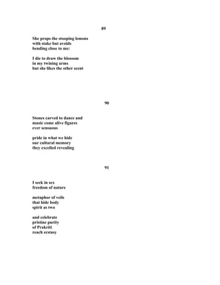 89
She props the stooping lemons
with stake but avoids
bending close to me:
I die to draw the blossom
in my twining arms
but she likes the other scent
90
Stones carved to dance and
music come alive figures
ever sensuous
pride in what we hide
our cultural memory
they excelled revealing
91
I seek in sex
freedom of nature
metaphor of veils
that hide body
spirit as two
and celebrate
pristine purity
of Prakriti
reach ecstasy
 