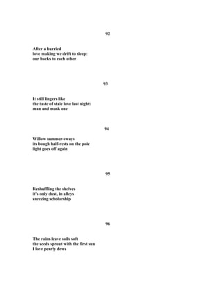 92
After a hurried
love making we drift to sleep:
our backs to each other
93
It still lingers like
the taste of stale love last night:
man and mask one
94
Willow summer-sways
its bough half-rests on the pole
light goes off again
95
Reshuffling the shelves
it’s only dust, in alleys
sneezing scholarship
96
The rains leave soils soft
the seeds sprout with the first sun
I love pearly dews
 