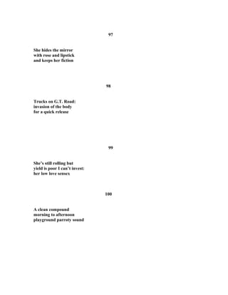 97
She hides the mirror
with rose and lipstick
and keeps her fiction
98
Trucks on G.T. Road:
invasion of the body
for a quick release
99
She’s still rolling but
yield is poor I can’t invest:
her low love sensex
100
A clean compound
morning to afternoon
playground parroty sound
 
