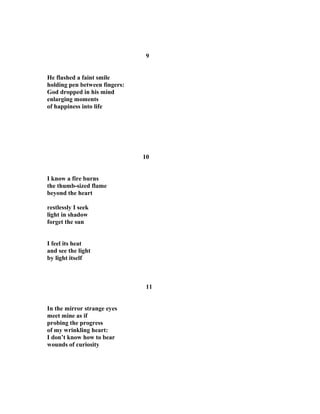 9
He flashed a faint smile
holding pen between fingers:
God dropped in his mind
enlarging moments
of happiness into life
10
I know a fire burns
the thumb-sized flame
beyond the heart
restlessly I seek
light in shadow
forget the sun
I feel its heat
and see the light
by light itself
11
In the mirror strange eyes
meet mine as if
probing the progress
of my wrinkling heart:
I don’t know how to bear
wounds of curiosity
 