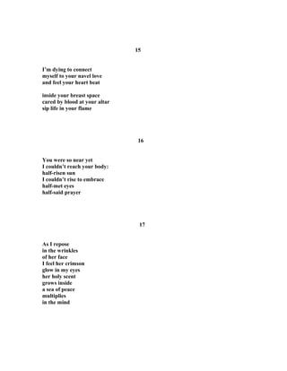 15
I’m dying to connect
myself to your navel love
and feel your heart beat
inside your breast space
cared by blood at your altar
sip life in your flame
16
You were so near yet
I couldn’t reach your body:
half-risen sun
I couldn’t rise to embrace
half-met eyes
half-said prayer
17
As I repose
in the wrinkles
of her face
I feel her crimson
glow in my eyes
her holy scent
grows inside
a sea of peace
multiplies
in the mind
 
