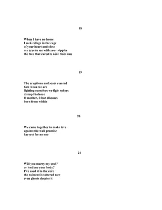 18
When I have no home
I seek refuge in the cage
of your heart and close
my eyes to see with your nipples
the tree that cared to save from sun
19
The eruptions and scars remind
how weak we are
fighting ourselves we fight others
disrupt balance
O mother, I fear diseases
born from within
20
We came together to make love
against the wall promise
harvest for no one
21
Will you marry my soul?
or lend me your body?
I’ve used it to the core
the raiment is tattered now
even ghosts despise it
 