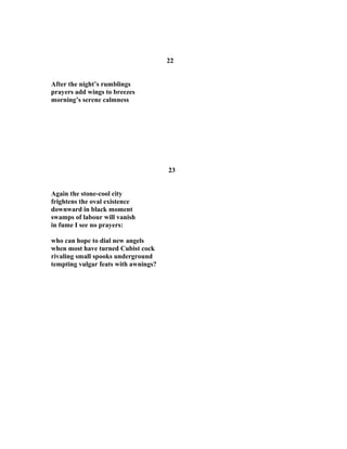 22
After the night’s rumblings
prayers add wings to breezes
morning’s serene calmness
23
Again the stone-cool city
frightens the oval existence
downward in black moment
swamps of labour will vanish
in fume I see no prayers:
who can hope to dial new angels
when most have turned Cubist cock
rivaling small spooks underground
tempting vulgar feats with awnings?
 