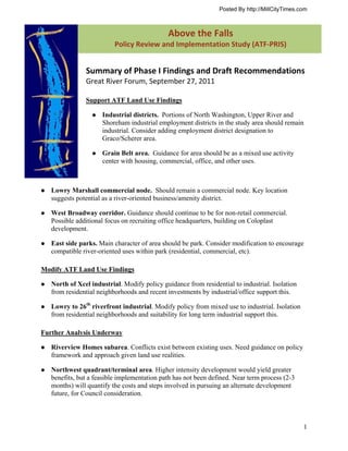 Posted By http://MillCityTimes.com



                                             Above  the  Falls  
                                                    t F
                          Policy Review and Implementation Study (ATF‐PRIS) 


               Summary of Phase I Findings and Draft Recommendations 
               Great River Forum, September 27, 2011 

               Support ATF Land Use Findings

                     Industrial districts. Portions of North Washington, Upper River and
                     Shoreham industrial employment districts in the study area should remain
                     industrial. Consider adding employment district designation to
                     Graco/Scherer area.

                     Grain Belt area. Guidance for area should be as a mixed use activity
                     center with housing, commercial, office, and other uses.



   Lowry Marshall commercial node. Should remain a commercial node. Key location
   suggests potential as a river-oriented business/amenity district.

   West Broadway corridor. Guidance should continue to be for non-retail commercial.
   Possible additional focus on recruiting office headquarters, building on Coloplast
   development.

   East side parks. Main character of area should be park. Consider modification to encourage
   compatible river-oriented uses within park (residential, commercial, etc).

Modify ATF Land Use Findings

   North of Xcel industrial. Modify policy guidance from residential to industrial. Isolation
   from residential neighborhoods and recent investments by industrial/office support this.

   Lowry to 26th riverfront industrial. Modify policy from mixed use to industrial. Isolation
   from residential neighborhoods and suitability for long term industrial support this.

Further Analysis Underway

   Riverview Homes subarea. Conflicts exist between existing uses. Need guidance on policy
   framework and approach given land use realities.

   Northwest quadrant/terminal area. Higher intensity development would yield greater
   benefits, but a feasible implementation path has not been defined. Near term process (2-3
   months) will quantify the costs and steps involved in pursuing an alternate development
   future, for Council consideration.



                                                                                                1
 
