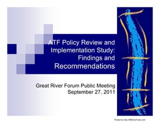 ATF Policy Review and
     Implementation Study:
              Findings and
       Recommendations

Great River Forum Public Meeting
             September 27, 2011




                               Posted by http://MillCityTimes.com
 
