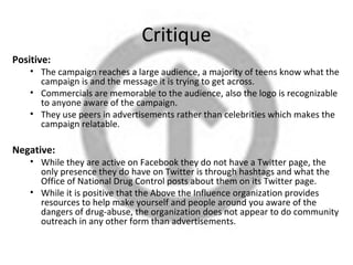 Critique
Positive:
    • The campaign reaches a large audience, a majority of teens know what the
      campaign is and the message it is trying to get across.
    • Commercials are memorable to the audience, also the logo is recognizable
      to anyone aware of the campaign.
    • They use peers in advertisements rather than celebrities which makes the
      campaign relatable.

Negative:
    • While they are active on Facebook they do not have a Twitter page, the
      only presence they do have on Twitter is through hashtags and what the
      Office of National Drug Control posts about them on its Twitter page.
    • While it is positive that the Above the Influence organization provides
      resources to help make yourself and people around you aware of the
      dangers of drug-abuse, the organization does not appear to do community
      outreach in any other form than advertisements.
 