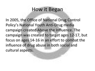 How it Began
In 2005, the Office of National Drug Control
Policy’s National Youth Anti-Drug media
campaign created Above the Influence. The
campaign was created to target ages 12-17, but
focus on ages 14-16 in an effort to combat the
influence of drug abuse in both social and
cultural aspects.
 
