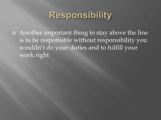  Another important thing to stay above the line
is to be responsible without responsibility you
wouldn’t do your duties and to fulfill your
work right
 